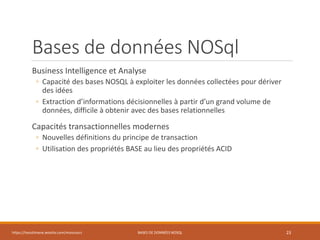 Bases de données NOSql
Business Intelligence et Analyse
◦ Capacité des bases NOSQL à exploiter les données collectées pour dériver
des idées
◦ Extraction d’informations décisionnelles à partir d’un grand volume de
données, difficile à obtenir avec des bases relationnelles
Capacités transactionnelles modernes
◦ Nouvelles définitions du principe de transaction
◦ Utilisation des propriétés BASE au lieu des propriétés ACID
https://inesslimene.wixsite.com/moncours BASES DE DONNÉES NOSQL 23
 