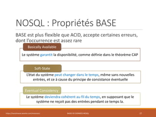 NOSQL : Propriétés BASE
BASE est plus flexible que ACID, accepte certaines erreurs,
dont l’occurrence est assez rare
https://inesslimene.wixsite.com/moncours BASES DE DONNÉES NOSQL 27
Le système garantit la disponibilité, comme définie dans le théorème CAP
L’état du système peut changer dans le temps, même sans nouvelles
entrées, et ce à cause du principe de consistance éventuelle
Le système deviendra cohérent au fil du temps, en supposant que le
système ne reçoit pas des entrées pendant ce temps la.
Basically Available
Soft-State
Eventual Consistency
 