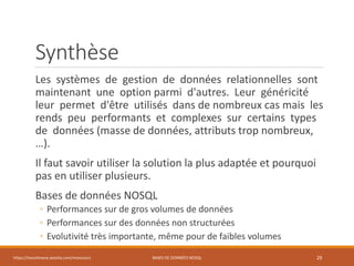 Synthèse
Les systèmes de gestion de données relationnelles sont
maintenant une option parmi d'autres. Leur généricité
leur permet d'être utilisés dans de nombreux cas mais les
rends peu performants et complexes sur certains types
de données (masse de données, attributs trop nombreux,
…).
Il faut savoir utiliser la solution la plus adaptée et pourquoi
pas en utiliser plusieurs.
Bases de données NOSQL
◦ Performances sur de gros volumes de données
◦ Performances sur des données non structurées
◦ Evolutivité très importante, même pour de faibles volumes
https://inesslimene.wixsite.com/moncours BASES DE DONNÉES NOSQL 29
 