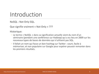 Introduction
NoSQL : Not Only SQL.
Que signifie vraiment « Not Only » ???
Historique:
◦ Le terme « NoSQL » dans sa signification actuelle vient du nom d'un
séminaire (pendant une conférence sur Hadoop) qui a eu lieu en 2009 sur les
nouveaux types de bases de données qui n'utilisent pas SQL.
◦ Il fallait un nom qui fasse un bon hashtag sur Twitter : court, facile à
mémoriser, et non populaire sur Google pour espérer pouvoir remonter dans
les premiers résultats.
https://inesslimene.wixsite.com/moncours BASES DE DONNÉES NOSQL 3
 