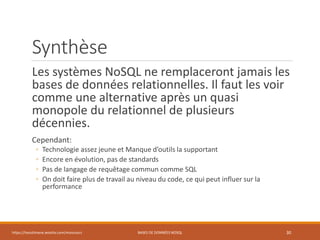 Synthèse
Les systèmes NoSQL ne remplaceront jamais les
bases de données relationnelles. Il faut les voir
comme une alternative après un quasi
monopole du relationnel de plusieurs
décennies.
Cependant:
◦ Technologie assez jeune et Manque d’outils la supportant
◦ Encore en évolution, pas de standards
◦ Pas de langage de requêtage commun comme SQL
◦ On doit faire plus de travail au niveau du code, ce qui peut influer sur la
performance
https://inesslimene.wixsite.com/moncours BASES DE DONNÉES NOSQL 30
 