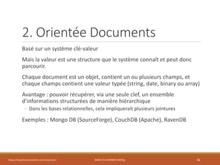 2. Orientée Documents
Basé sur un système clé-valeur
Mais la valeur est une structure que le système connaît et peut donc
parcourir.
Chaque document est un objet, contient un ou plusieurs champs, et
chaque champs contient une valeur typée (string, date, binary ou array)
Avantage : pouvoir récupérer, via une seule clef, un ensemble
d’informations structurées de manière hiérarchique
◦ Dans les bases relationnelles, cela impliquerait plusieurs jointures
Exemples : Mongo DB (SourceForge), CouchDB (Apache), RavenDB
https://inesslimene.wixsite.com/moncours BASES DE DONNÉES NOSQL 36
 