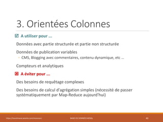 3. Orientées Colonnes
 A utiliser pour ...
Données avec partie structurée et partie non structurée
Données de publication variables
◦ CMS, Blogging avec commentaires, contenu dynamique, etc …
Compteurs et analytiques
 A éviter pour ...
Des besoins de requêtage complexes
Des besoins de calcul d'agrégation simples (nécessité de passer
systématiquement par Map-Reduce aujourd'hui)
https://inesslimene.wixsite.com/moncours BASES DE DONNÉES NOSQL 40
 