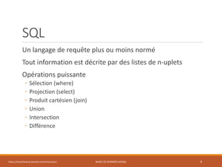 SQL
Un langage de requête plus ou moins normé
Tout information est décrite par des listes de n-uplets
Opérations puissante
◦ Sélection (where)
◦ Projection (select)
◦ Produit cartésien (join)
◦ Union
◦ Intersection
◦ Différence
https://inesslimene.wixsite.com/moncours BASES DE DONNÉES NOSQL 9
 