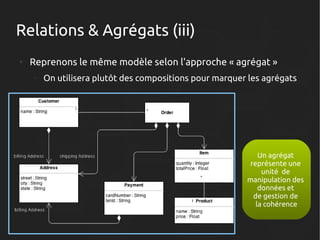 Relations & Agrégats (iii)
●

Reprenons le même modèle selon l'approche « agrégat »
–

On utilisera plutôt des compositions pour marquer les agrégats

Un agrégat
représente une
unité de
manipulation des
données et
de gestion de
la cohérence

 