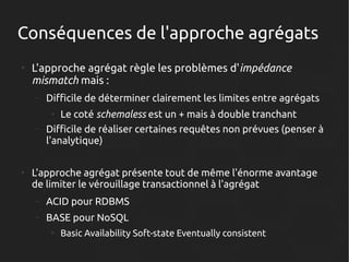 Conséquences de l'approche agrégats
●

L'approche agrégat règle les problèmes d'impédance
mismatch mais :
–

Difficile de déterminer clairement les limites entre agrégats

–

Le coté schemaless est un + mais à double tranchant
Difficile de réaliser certaines requêtes non prévues (penser à
l'analytique)
●

●

L'approche agrégat présente tout de même l'énorme avantage
de limiter le vérouillage transactionnel à l'agrégat
–

ACID pour RDBMS

–

BASE pour NoSQL
●

Basic Availability Soft-state Eventually consistent

 