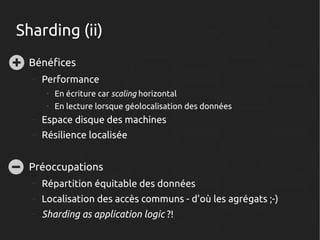 Sharding (ii)
●

Bénéfices
–

Performance
●

En écriture car scaling horizontal

●

En lecture lorsque géolocalisation des données

–
–

●

Espace disque des machines
Résilience localisée

Préoccupations
–

Répartition équitable des données

–

Localisation des accès communs - d'où les agrégats ;-)

–

Sharding as application logic ?!

 