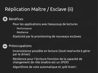 Réplication Maître / Esclave (ii)
●

Bénéfices
–

Pour les applications avec beaucoup de lectures
●
●

–

●

Performance
Résilience

Elasticité par le provisioning de nouveaux esclaves

Préoccupations
–

Inconsistance possible en lecture (local read-write à gérer
par le driver)

–

Résilience pour l'écriture fonction de la capacité de
changement de rôle (maître est un SPOF)

–

Algorithme de vote automatique et split brain !

 
