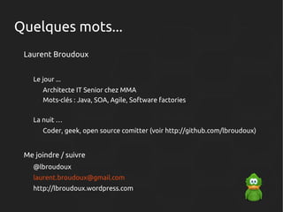 Quelques mots...
Laurent Broudoux
Le jour ...
Architecte IT Senior chez MMA
Mots-clés : Java, SOA, Agile, Software factories
La nuit …
Coder, geek, open source comitter (voir http://github.com/lbroudoux)

Me joindre / suivre
@lbroudoux
laurent.broudoux@gmail.com
http://lbroudoux.wordpress.com

 
