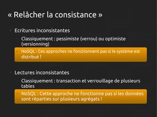 « Relâcher la consistance »
●

Ecritures inconsistantes
–

–

●

Classiquement : pessimiste (verrou) ou optimiste
(versionning)
NoSQL : Ces approches ne fonctionnent pas si le système est
distribué !

Lectures inconsistantes
–

Classiquement : transaction et verrouillage de plusieurs
tables

–

NoSQL : Cette approche ne fonctionne pas si les données
sont réparties sur plusieurs agrégats !

 