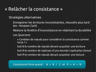 « Relâcher la consistance »
●

Stratégies alternatives
–

Enregistrer les écritures inconsistantes, résoudre plus tard
(ex : Amazon Cart)

–

Réduire la fenêtre d'inconsistance en relâchant la durabilité

–

Les Quorums
●

« Combien de nœuds pour considérer la consistance comme
forte ? »

●

Soit W le nombre de nœuds devant acquitter une écriture

●

Soit N le nombre de réplicats d'une donnée (replication factor)

●

Soit R le nombre de nœuds devant acquitter une lecture

Consistance forte quand : W > N / 2 et R + W > N

 