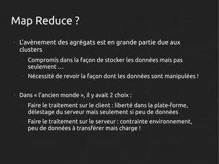 Map Reduce ?
●

L'avènement des agrégats est en grande partie due aux
clusters
–

–

●

Compromis dans la façon de stocker les données mais pas
seulement …
Nécessité de revoir la façon dont les données sont manipulées !

Dans « l'ancien monde », il y avait 2 choix :
–

Faire le traitement sur le client : liberté dans la plate-forme,
délestage du serveur mais seulement si peu de données

–

Faire le traitement sur le serveur : contrainte environnement,
peu de données à transférer mais charge !

 
