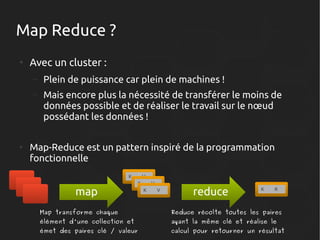 Map Reduce ?
●

Avec un cluster :
–
–

●

Plein de puissance car plein de machines !
Mais encore plus la nécessité de transférer le moins de
données possible et de réaliser le travail sur le nœud
possédant les données !

Map-Reduce est un pattern inspiré de la programmation
fonctionnelle
K

map

V
K

V
K

V

reduce

K

R

Map transforme chaque

Reduce récolte toutes les paires

élément d'une collection et

ayant la même clé et réalise le

émet des paires clé / valeur

calcul pour retourner un résultat

 