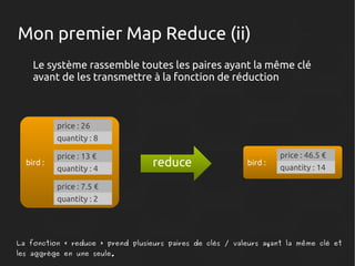 Mon premier Map Reduce (ii)
Le système rassemble toutes les paires ayant la même clé
avant de les transmettre à la fonction de réduction

price : 26
quantity : 8
bird :

price : 13 €
quantity : 4

reduce

bird :

price : 46.5 €
quantity : 14

price : 7.5 €
quantity : 2

La fonction « reduce » prend plusieurs paires de clés / valeurs ayant la même clé et
les aggrège en une seule.

 