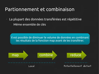 Partionnement et combinaison
●

La plupart des données transférées est répétitive
–

Même ensemble de clés

Il est possible de diminuer le volume de données en combinant
les résultats de la fonction map avant de les transférer.

map

combine
Local

reduce
Potentiellement distant

 
