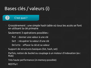 Bases clés / valeurs (i)
C'est quoi ?
●

●

Grossièrement : une simple hash table où tous les accès se font
en utilisant la clé primaire
Seulement 3 opérations possibles :
–
–

●

Get : récupérer la valeur d'une clé

–
●

Put : donner une valeur à une clé
Delete : effacer la clé et sa valeur

Support de structures basiques (list, hash, set)
Parfois, notion de bucket ou couplage à un moteur d'indexation (ex :
Riak)

●

Très haute performance (in-memory possible)

●

RESTful !

 