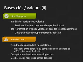 Bases clés / valeurs (ii)
A utiliser pour ...
–

De l'information très volatile
●

–

Session utilisateur, données d'un panier d'achat

De l'information très peu volatile et accéder très fréquemment
●

Descriptions produit, paramétrage applicatif

A éviter pour ...
–

Des données possédant des relations
●

Relations entre agrégats ou corrélation entre données de
différents ensemble de clés

–

Des opérations impliquant de multiples clés

–

Des besoins de requêtage par les données

 
