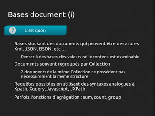Bases document (i)
C'est quoi ?
●

Bases stockant des documents qui peuvent être des arbres
Xml, JSON, BSON, etc …
–

●

Documents souvent regroupés par Collection
–

●

●

Pensez à des bases clés-valeurs où le contenu est examinable
2 documents de la même Collection ne possèdent pas
nécessairement la même structure

Requêtes possibles en utilisant des syntaxes analogues à
Xpath, Xquery, Javascript, JXPath
Parfois, fonctions d'agrégation : sum, count, group

 
