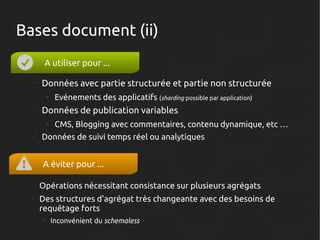 Bases document (ii)
A utiliser pour ...
–

Données avec partie structurée et partie non structurée
●

–

Données de publication variables
●

–

Evénements des applicatifs (sharding possible par application)
CMS, Blogging avec commentaires, contenu dynamique, etc …

Données de suivi temps réel ou analytiques

A éviter pour ...
–

Opérations nécessitant consistance sur plusieurs agrégats

–

Des structures d'agrégat très changeante avec des besoins de
requêtage forts
●

Inconvénient du schemaless

 