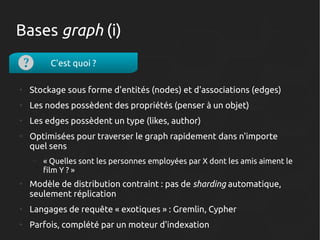 Bases graph (i)
C'est quoi ?
●

Stockage sous forme d'entités (nodes) et d'associations (edges)

●

Les nodes possèdent des propriétés (penser à un objet)

●

Les edges possèdent un type (likes, author)

●

Optimisées pour traverser le graph rapidement dans n'importe
quel sens
–

●

« Quelles sont les personnes employées par X dont les amis aiment le
film Y ? »

Modèle de distribution contraint : pas de sharding automatique,
seulement réplication

●

Langages de requête « exotiques » : Gremlin, Cypher

●

Parfois, complété par un moteur d'indexation

 
