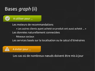 Bases graph (ii)
A utiliser pour ...
–

Les moteurs de recommandations
●

–

Les données naturellement connectées
●

–

« Les autres clients ayant acheté ce produit ont aussi acheté ... »
Réseaux sociaux

Les services basés sur la localisation ou le calcul d'itinéraires
A éviter pour ...

–

Les cas où de nombreux nœuds doivent être mis à jour

 