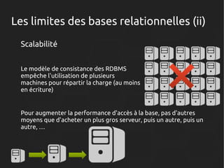 Les limites des bases relationnelles (ii)
Scalabilité
Le modèle de consistance des RDBMS
empêche l'utilisation de plusieurs
machines pour répartir la charge (au moins
en écriture)

Pour augmenter la performance d'accès à la base, pas d'autres
moyens que d'acheter un plus gros serveur, puis un autre, puis un
autre, …

 