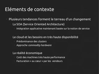 Eléments de contexte
●

Plusieurs tendances forment le terreau d'un changement
–

La SOA (Service Oriented Architecture)
●

–

Intégration applicative maintenant basée sur la notion de service

Le cloud et les besoins en très haute disponibilité
●
●

–

Prédominance des clusters
Approche commodity hardware

La réalité économique
●

Coût des machines très haute performance

●

Facturation « au cœur » par les vendeurs

 