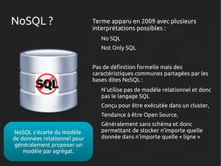 NoSQL ?

Terme apparu en 2009 avec plusieurs
interprétations possibles :
–

No SQL

–

Not Only SQL

Pas de définition formelle mais des
caractéristiques communes partagées par les
bases dites NoSQL :
–

–

Conçu pour être exécutée dans un cluster,

–

Tendance à être Open Source,

–

NoSQL s'écarte du modèle
de données relationnel pour
généralement proposer un
modèle par agrégat.

N'utilise pas de modèle relationnel et donc
pas le langage SQL

Généralement sans schéma et donc
permettant de stocker n'importe quelle
donnée dans n'importe quelle « ligne »

 