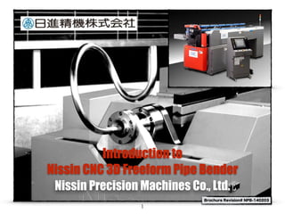 Introduction to
Nissin CNC 3D Freeform Pipe Bender
Nissin Precision Machines Co., Ltd.
1
Brochure Revision# NPB-140203
 