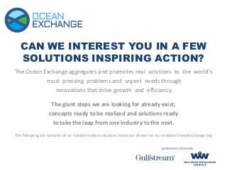 CAN WE INTEREST YOU IN A FEW
SOLUTIONS INSPIRING ACTION?
The Ocean Exchange aggregates and promotes real solutions to the world’s
most pressing problems and urgent needs through
innovations that drive growth and efficiency.
The giant steps we are looking for already exist;
concepts ready to be realized and solutions ready
to take the leap from one industry to the next.
The following are samples of six transformative solutions. More are shown on our website OceanExchange.org
WORLDWIDE SPONSORS
 