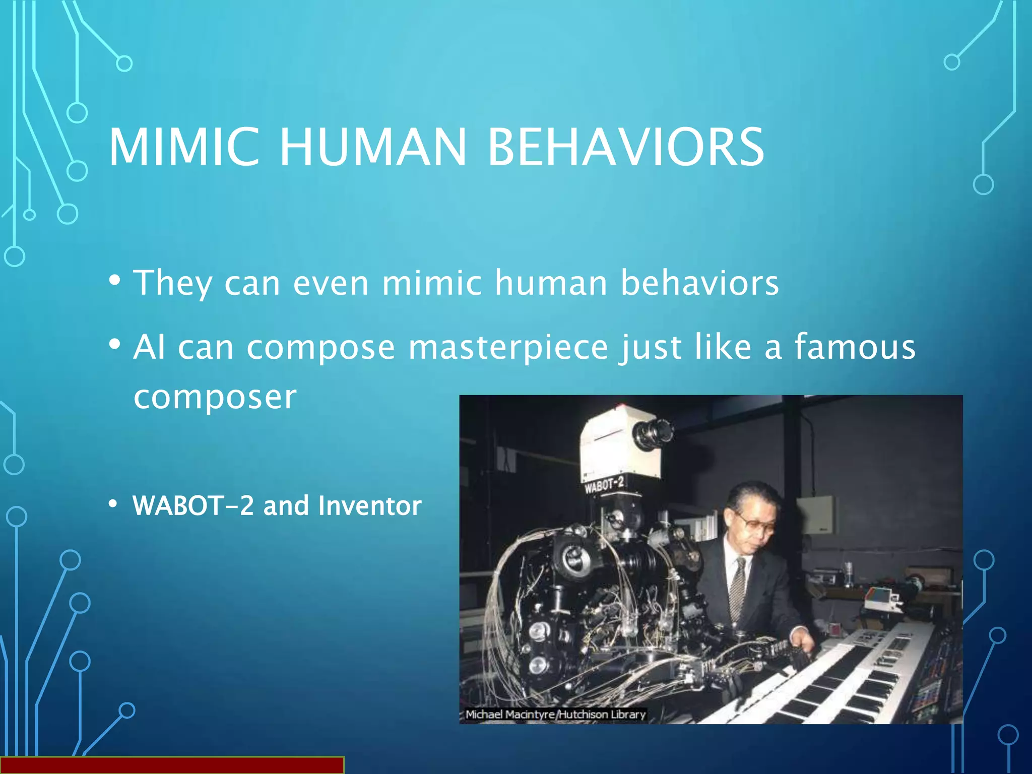 MIMIC HUMAN BEHAVIORS
• They can even mimic human behaviors
• AI can compose masterpiece just like a famous
composer
• WABOT-2 and Inventor
 