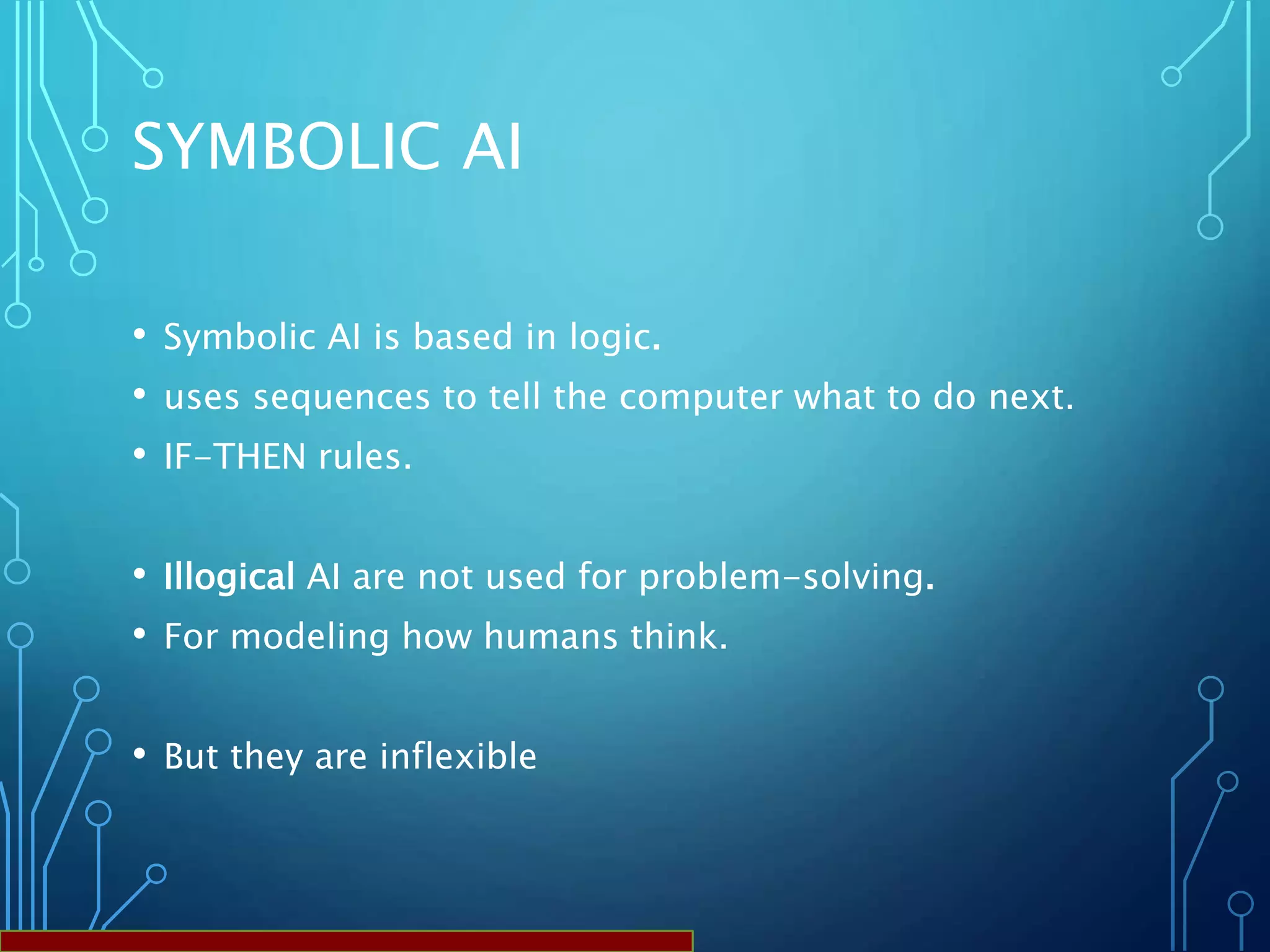 SYMBOLIC AI
• Symbolic AI is based in logic.
• uses sequences to tell the computer what to do next.
• IF-THEN rules.
• Illogical AI are not used for problem-solving.
• For modeling how humans think.
• But they are inflexible
 
