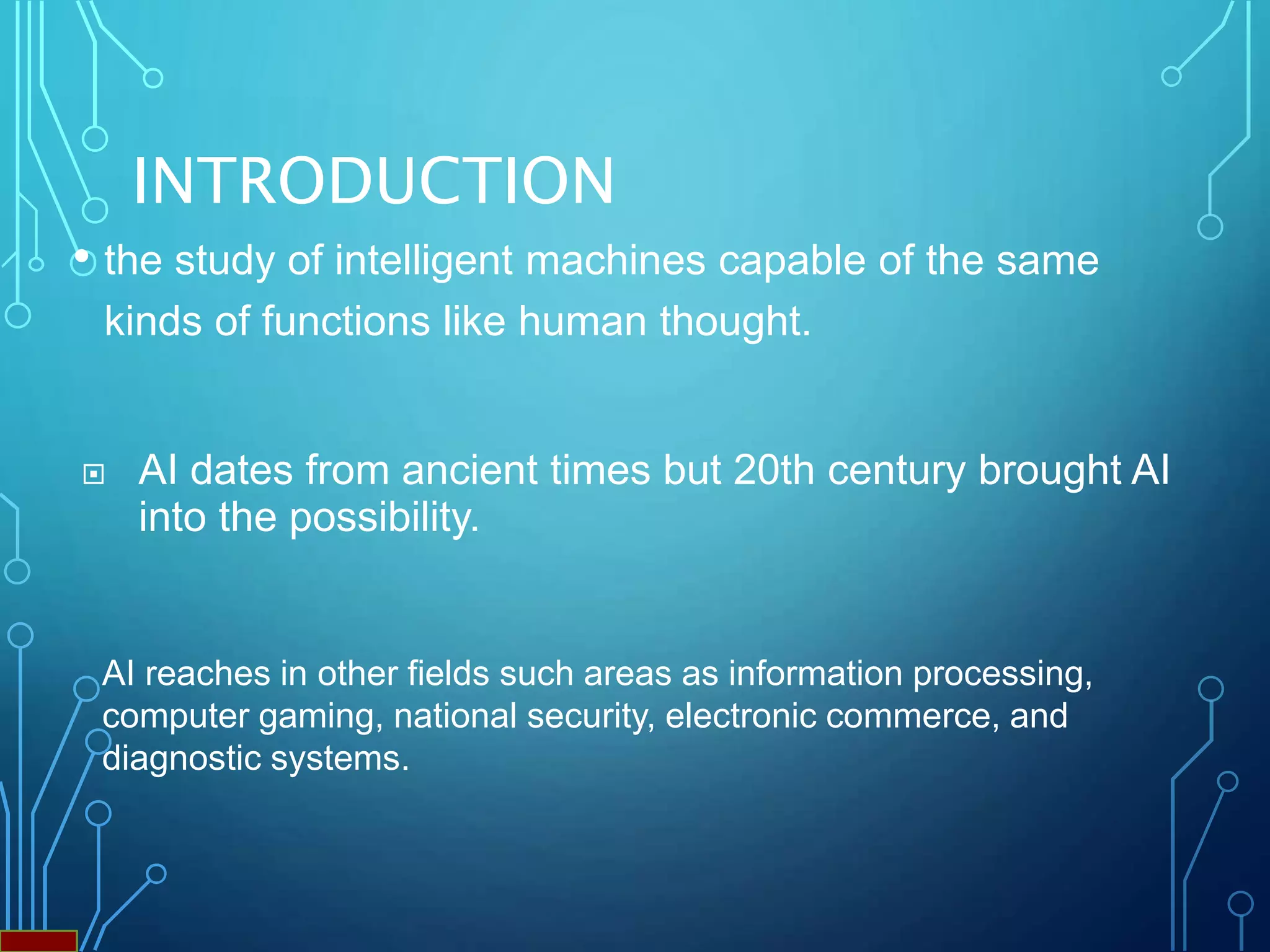 INTRODUCTION
• the study of intelligent machines capable of the same
kinds of functions like human thought.
 AI dates from ancient times but 20th century brought AI
into the possibility.
AI reaches in other fields such areas as information processing,
computer gaming, national security, electronic commerce, and
diagnostic systems.
 