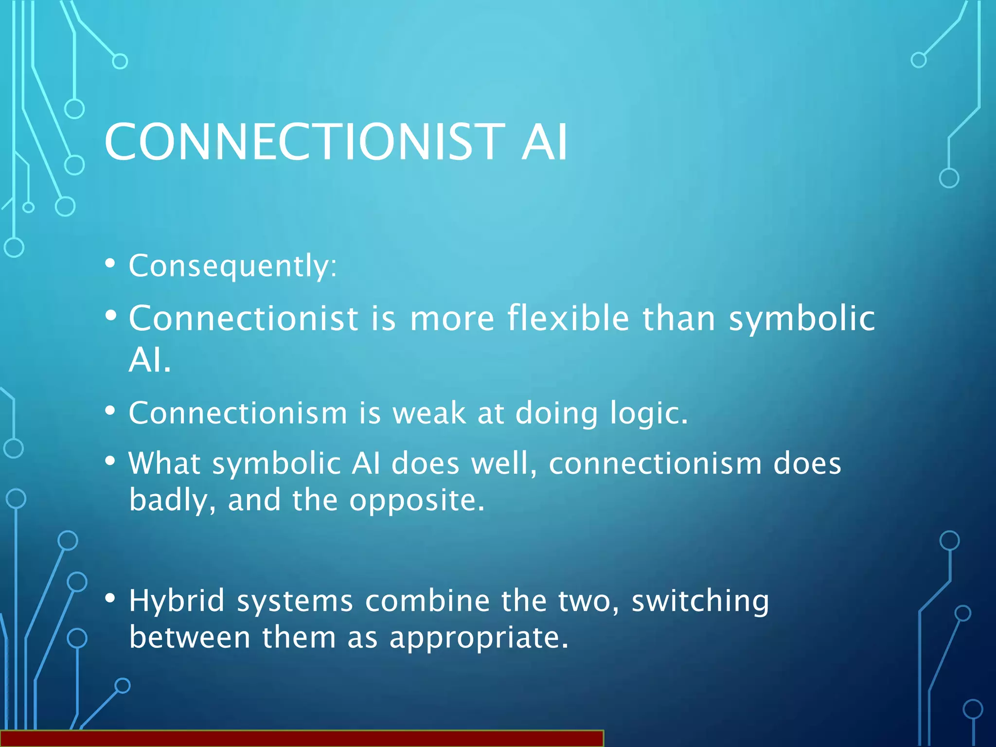 CONNECTIONIST AI
• Consequently:
• Connectionist is more flexible than symbolic
AI.
• Connectionism is weak at doing logic.
• What symbolic AI does well, connectionism does
badly, and the opposite.
• Hybrid systems combine the two, switching
between them as appropriate.
 