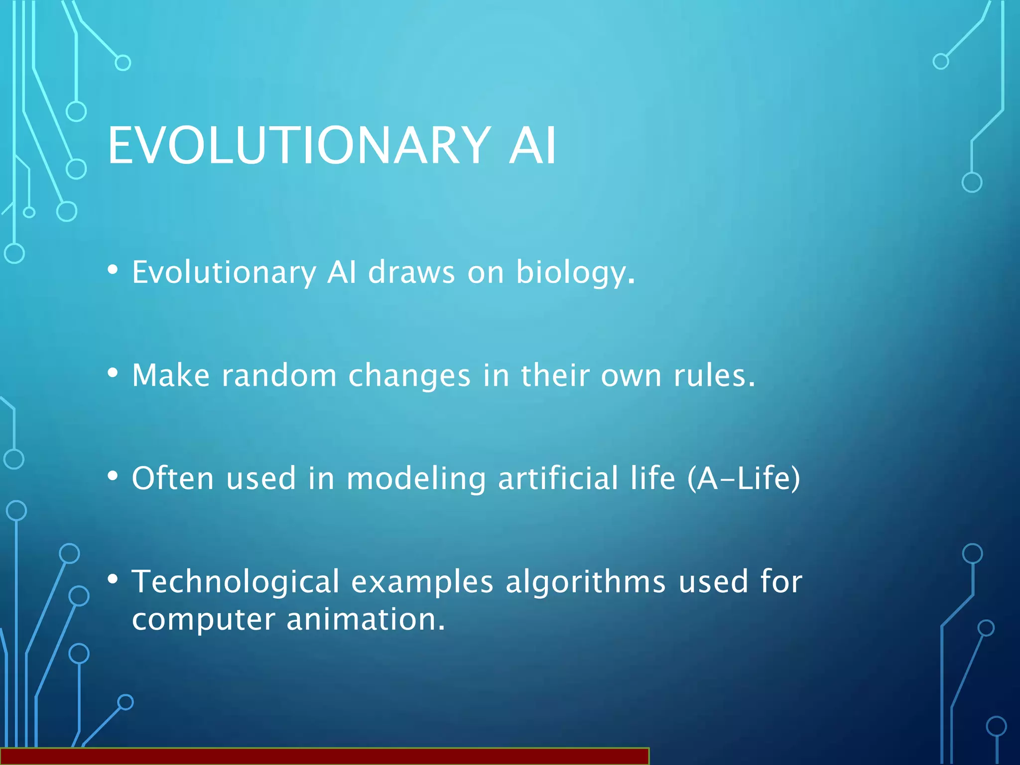 EVOLUTIONARY AI
• Evolutionary AI draws on biology.
• Make random changes in their own rules.
• Often used in modeling artificial life (A-Life)
• Technological examples algorithms used for
computer animation.
 