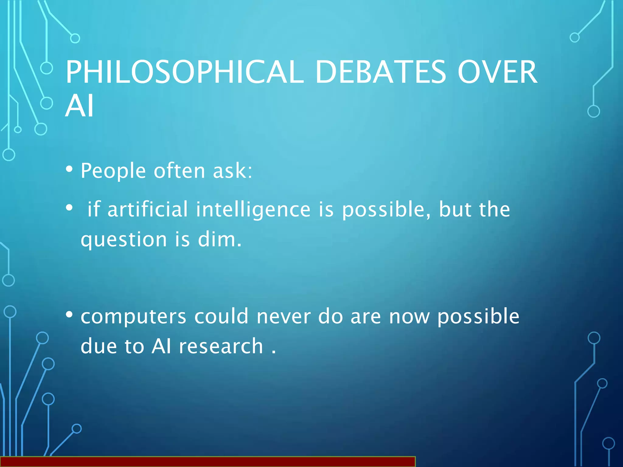 PHILOSOPHICAL DEBATES OVER
AI
• People often ask:
• if artificial intelligence is possible, but the
question is dim.
• computers could never do are now possible
due to AI research .
 