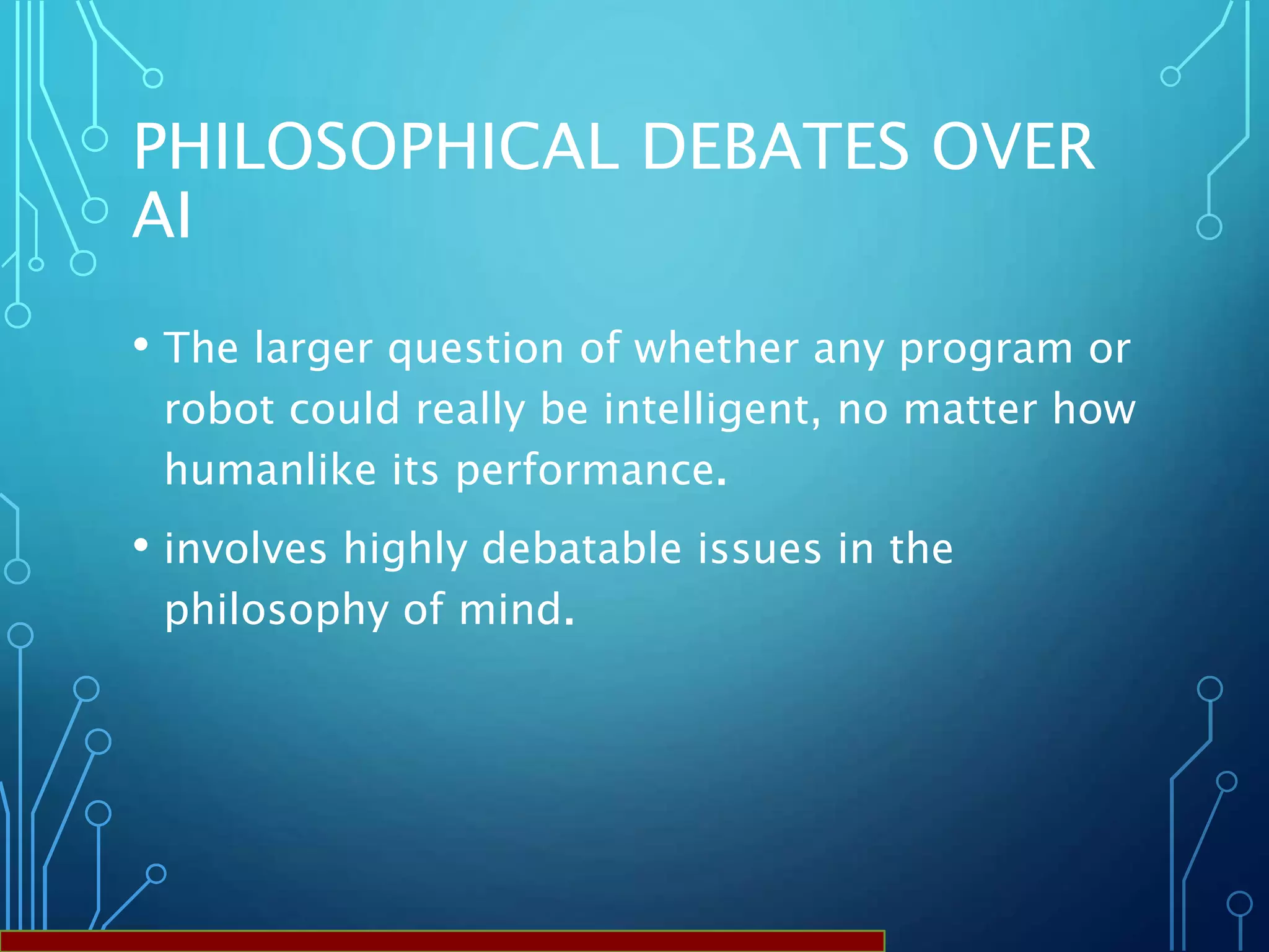 PHILOSOPHICAL DEBATES OVER
AI
• The larger question of whether any program or
robot could really be intelligent, no matter how
humanlike its performance.
• involves highly debatable issues in the
philosophy of mind.
 