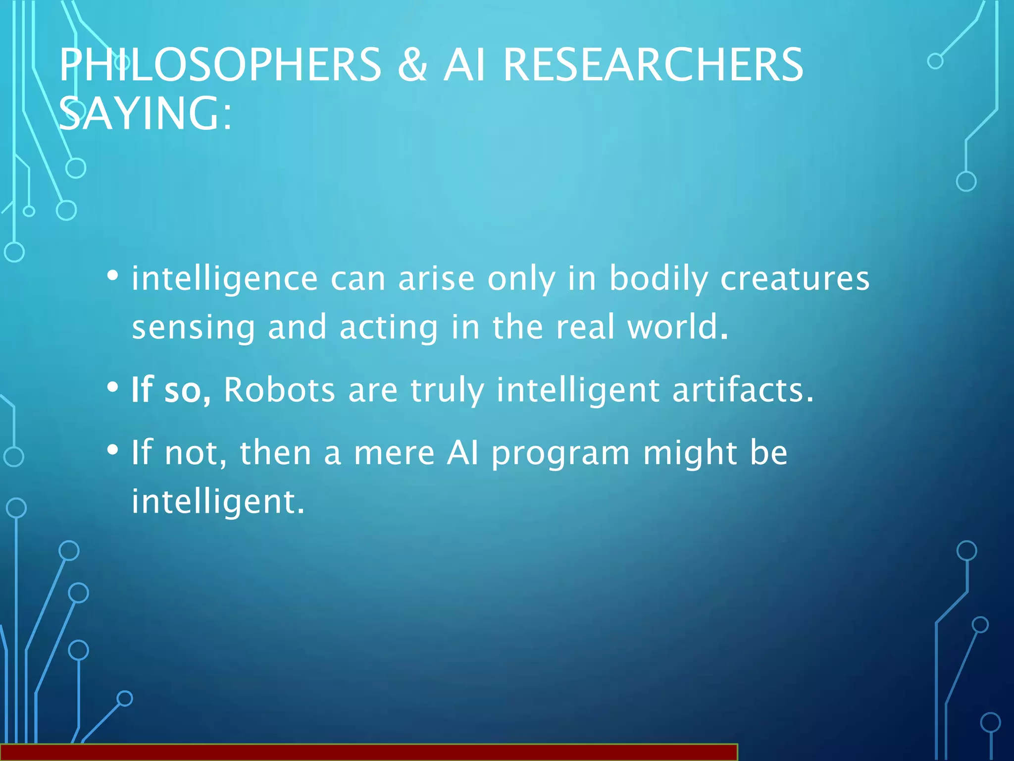 PHILOSOPHERS & AI RESEARCHERS
SAYING:
• intelligence can arise only in bodily creatures
sensing and acting in the real world.
• If so, Robots are truly intelligent artifacts.
• If not, then a mere AI program might be
intelligent.
 