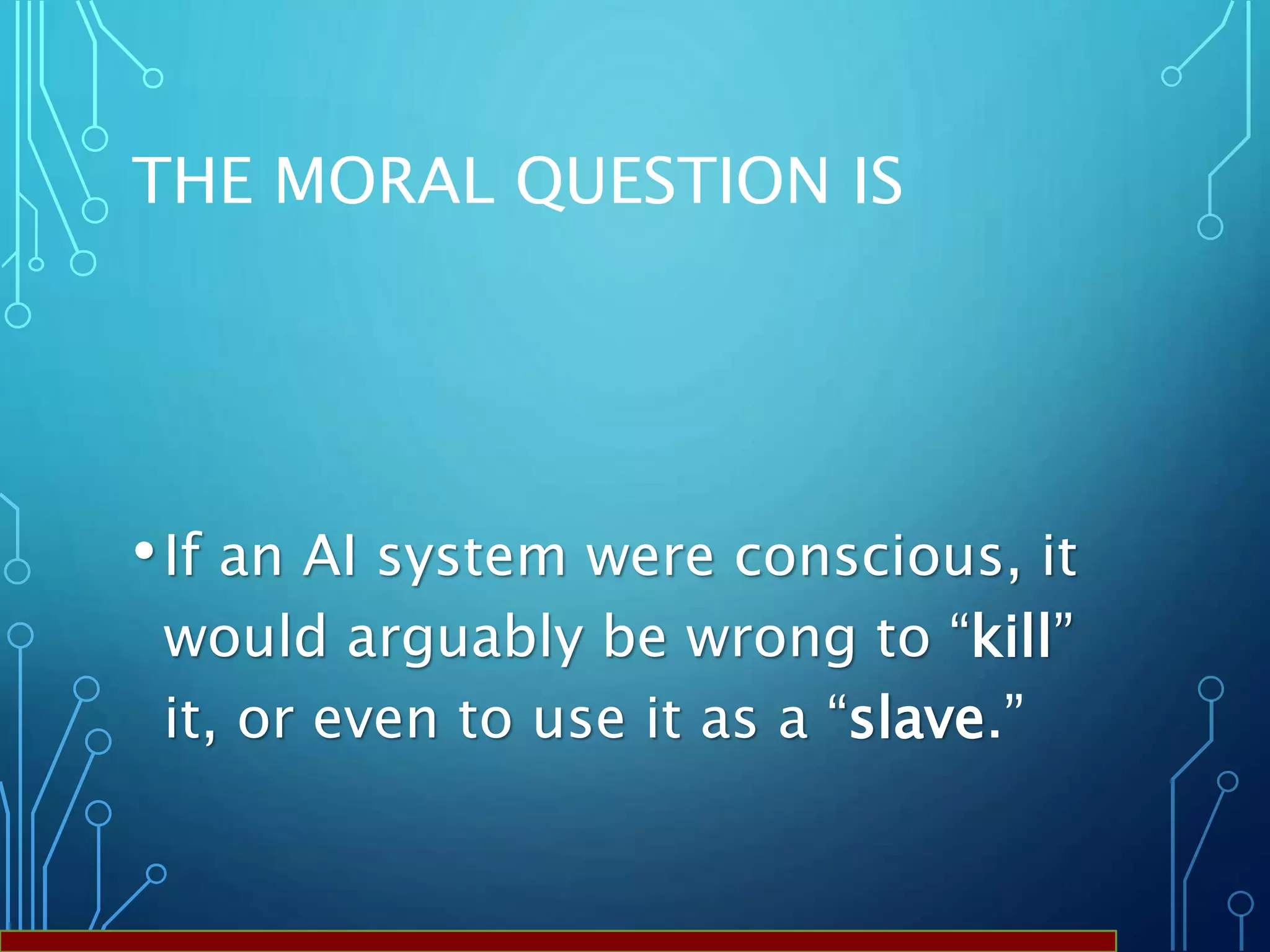 THE MORAL QUESTION IS
•If an AI system were conscious, it
would arguably be wrong to “kill”
it, or even to use it as a “slave.”
 