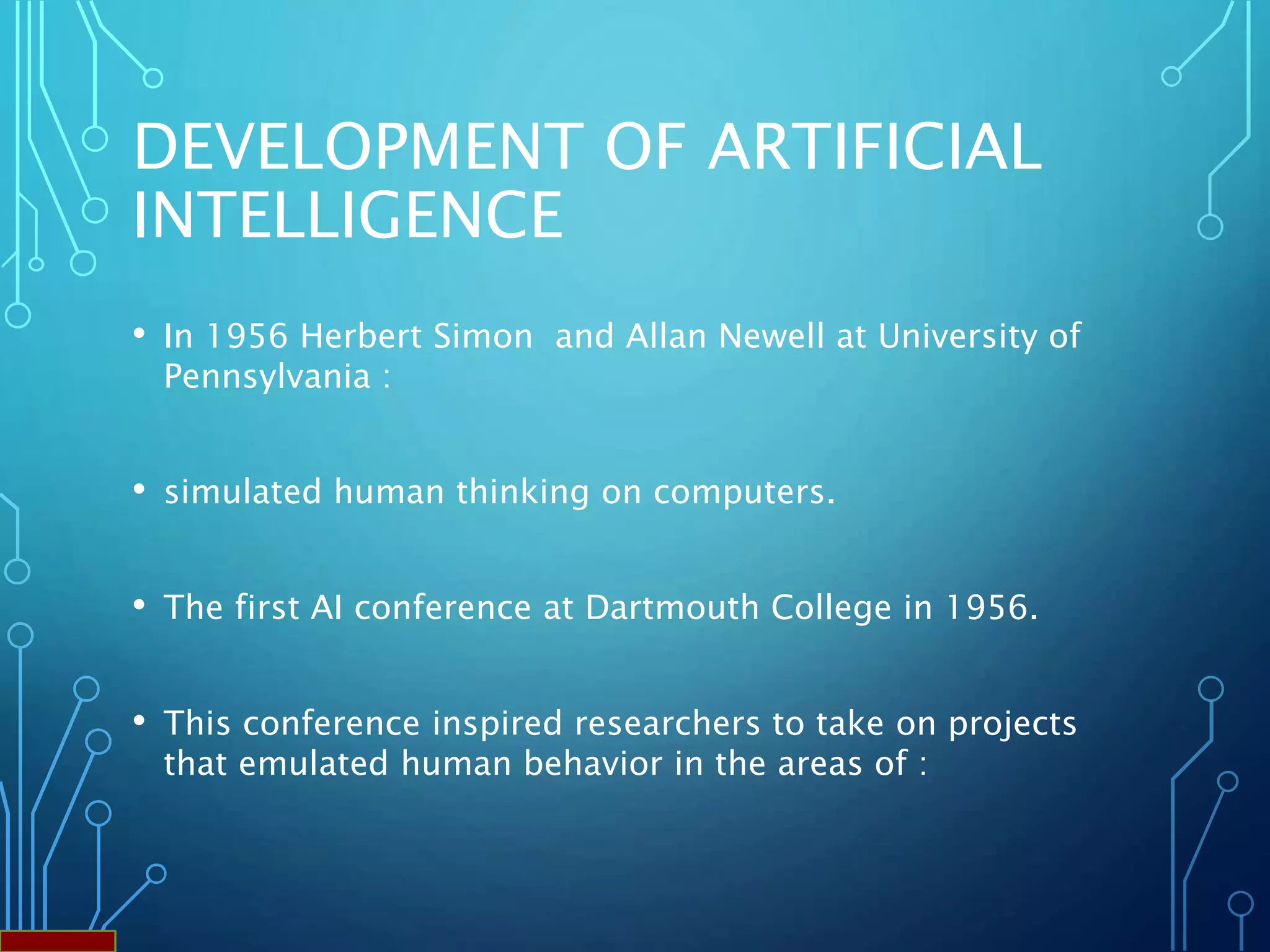 DEVELOPMENT OF ARTIFICIAL
INTELLIGENCE
• In 1956 Herbert Simon and Allan Newell at University of
Pennsylvania :
• simulated human thinking on computers.
• The first AI conference at Dartmouth College in 1956.
• This conference inspired researchers to take on projects
that emulated human behavior in the areas of :
 