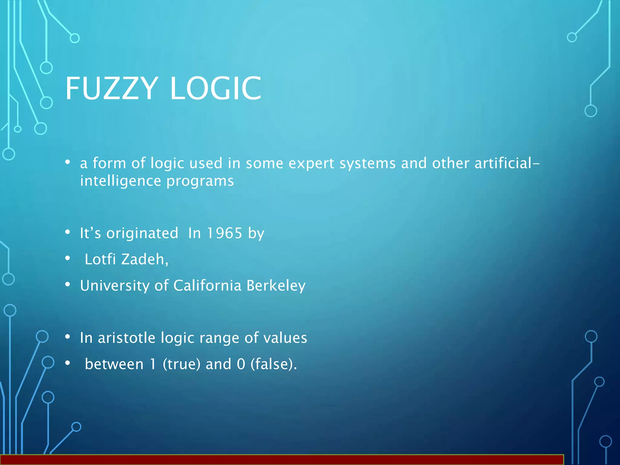 FUZZY LOGIC
• a form of logic used in some expert systems and other artificial-
intelligence programs
• It’s originated In 1965 by
• Lotfi Zadeh,
• University of California Berkeley
• In aristotle logic range of values
• between 1 (true) and 0 (false).
 