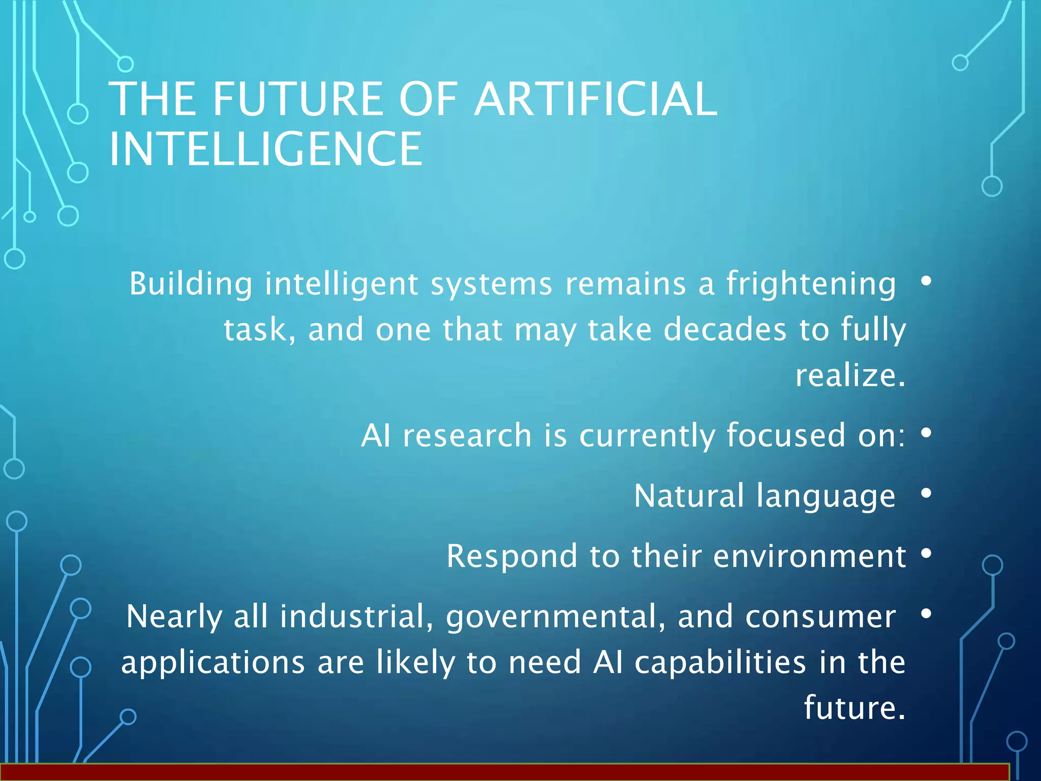 THE FUTURE OF ARTIFICIAL
INTELLIGENCE
•Building intelligent systems remains a frightening
task, and one that may take decades to fully
realize.
•AI research is currently focused on:
•Natural language
•Respond to their environment
•Nearly all industrial, governmental, and consumer
applications are likely to need AI capabilities in the
future.
 