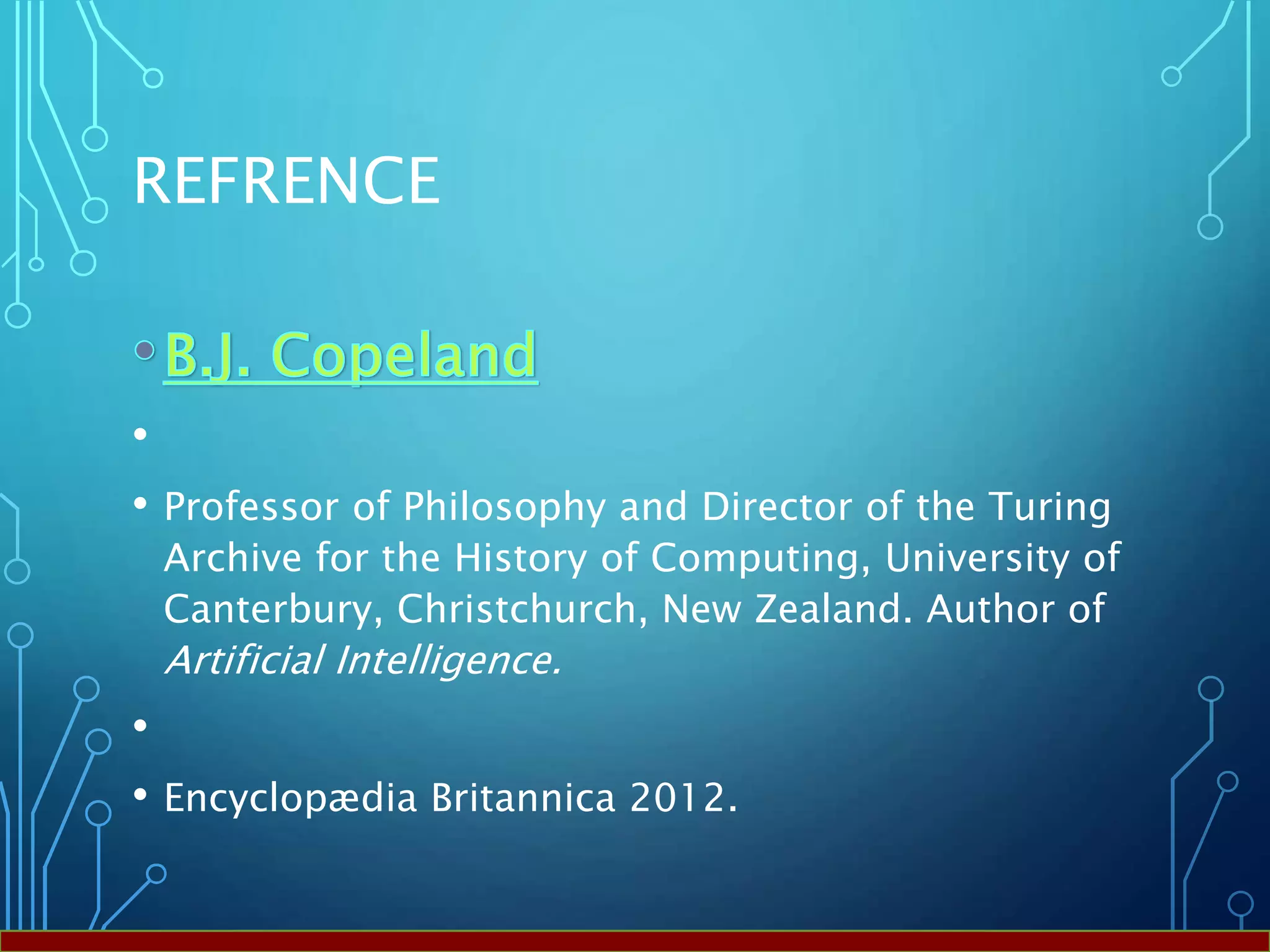 REFRENCE
•
• Professor of Philosophy and Director of the Turing
Archive for the History of Computing, University of
Canterbury, Christchurch, New Zealand. Author of
Artificial Intelligence.
•
• Encyclopædia Britannica 2012.
 