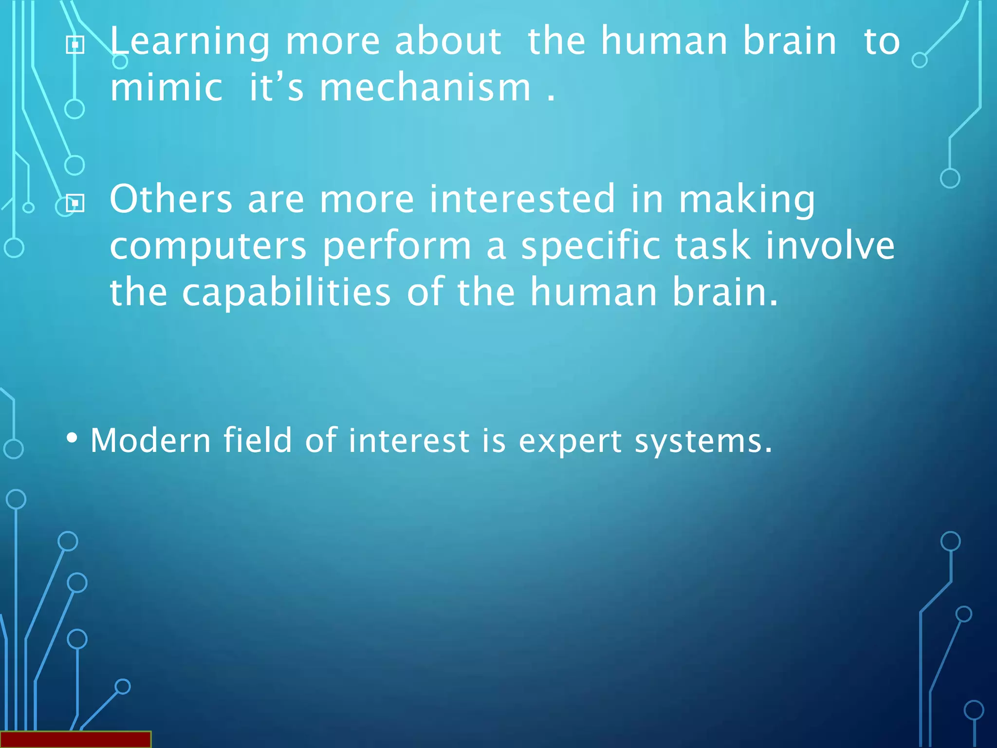 • Modern field of interest is expert systems.
 Learning more about the human brain to
mimic it’s mechanism .
 Others are more interested in making
computers perform a specific task involve
the capabilities of the human brain.
 