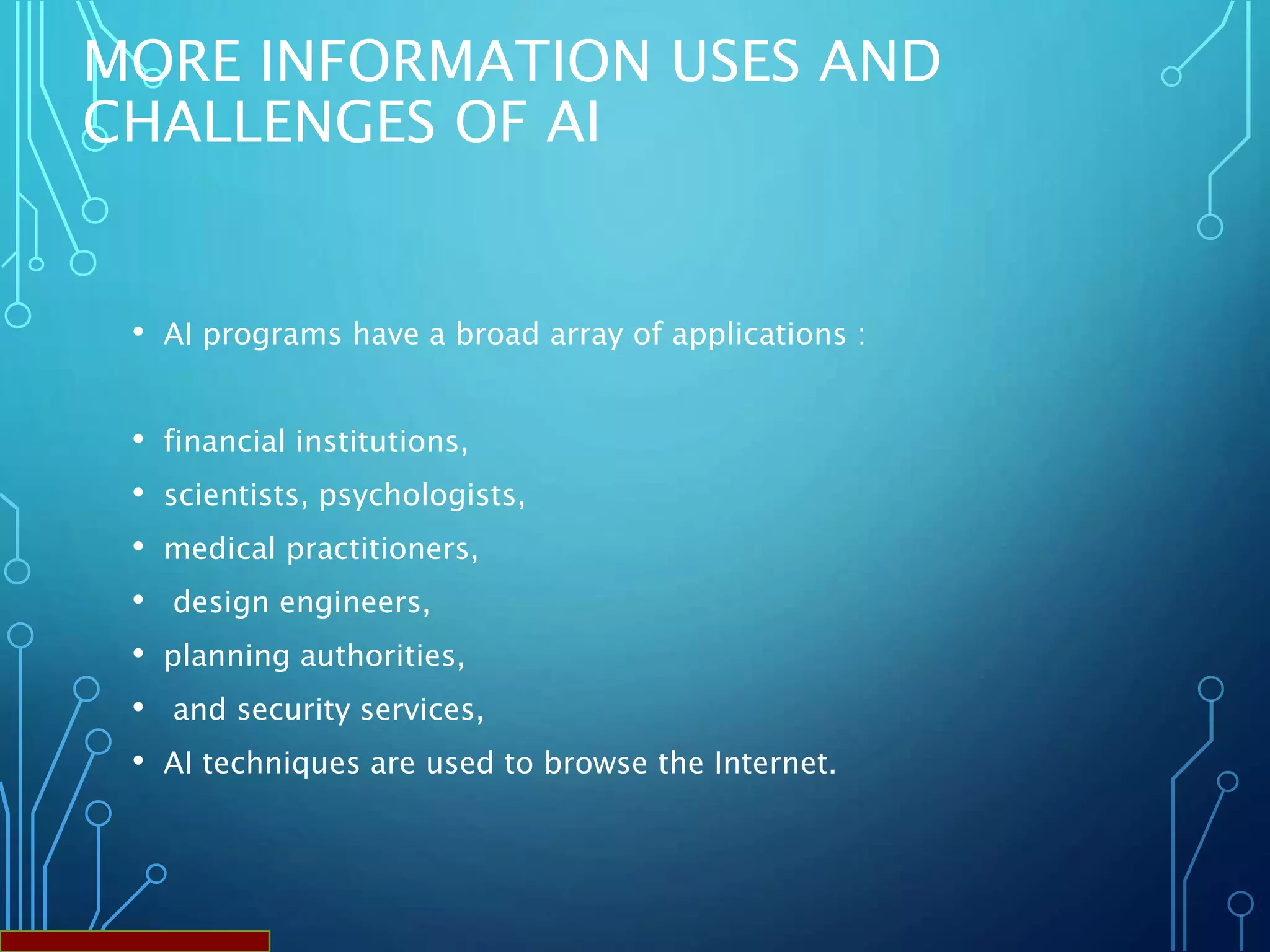 MORE INFORMATION USES AND
CHALLENGES OF AI
• AI programs have a broad array of applications :
• financial institutions,
• scientists, psychologists,
• medical practitioners,
• design engineers,
• planning authorities,
• and security services,
• AI techniques are used to browse the Internet.
 