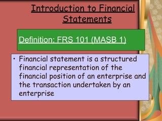 Definition: FRS 101 (MASB 1)
• Financial statement is a structured
financial representation of the
financial position of an enterprise and
the transaction undertaken by an
enterprise
Introduction to Financial
Statements
 