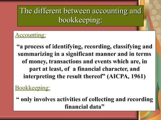 The different between accounting and
bookkeeping:
Accounting:
“a process of identifying, recording, classifying and
summarizing in a significant manner and in terms
of money, transactions and events which are, in
part at least, of a financial character, and
interpreting the result thereof” (AICPA, 1961)
Bookkeeping:
“ only involves activities of collecting and recording
financial data”
 