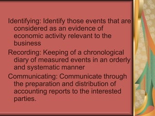 Identifying: Identify those events that are
considered as an evidence of
economic activity relevant to the
business
Recording: Keeping of a chronological
diary of measured events in an orderly
and systematic manner
Communicating: Communicate through
the preparation and distribution of
accounting reports to the interested
parties.
 