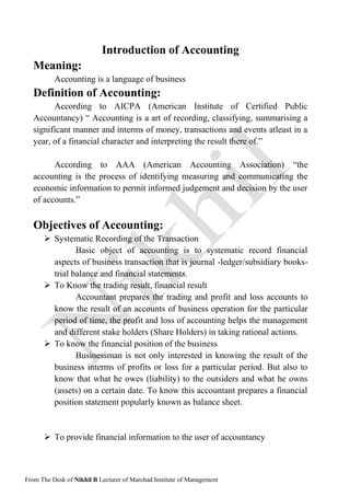 From The Desk of Nikhil B Lecturer of Marchad Institute of Management
Introduction of Accounting
Meaning:
Accounting is a language of business
Definition of Accounting:
According to AICPA (American Institute of Certified Public
Accountancy) “ Accounting is a art of recording, classifying, summarising a
significant manner and interms of money, transactions and events atleast in a
year, of a financial character and interpreting the result there of.”
According to AAA (American Accounting Association) “the
accounting is the process of identifying measuring and communicating the
economic information to permit informed judgement and decision by the user
of accounts.”
Objectives of Accounting:
 Systematic Recording of the Transaction
Basic object of accounting is to systematic record financial
aspects of business transaction that is journal -ledger/subsidiary books-
trial balance and financial statements.
 To Know the trading result, financial result
Accountant prepares the trading and profit and loss accounts to
know the result of an accounts of business operation for the particular
period of time, the profit and loss of accounting helps the management
and different stake holders (Share Holders) in taking rational actions.
 To know the financial position of the business
Businessman is not only interested in knowing the result of the
business interms of profits or loss for a particular period. But also to
know that what he owes (liability) to the outsiders and what he owns
(assets) on a certain date. To know this accountant prepares a financial
position statement popularly known as balance sheet.
 To provide financial information to the user of accountancy
 