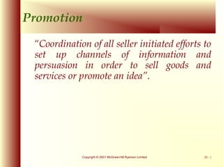Promotion
“Coordination of all seller initiated efforts to
set up channels of information and
persuasion in order to sell goods and
services or promote an idea”.

Copyright © 2001 McGraw-Hill Ryerson Limited

20 - 1

 
